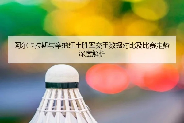 阿尔卡拉斯与辛纳红土胜率交手数据对比及比赛走势深度解析